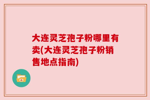 大连灵芝孢子粉哪里有卖(大连灵芝孢子粉销售地点指南) 大连灵芝孢子粉哪里有卖(大连灵芝孢子粉销售地点指南)