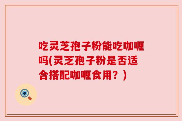 吃灵芝孢子粉能吃咖喱吗(灵芝孢子粉是否适合搭配咖喱食用？)