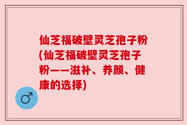 仙芝福破壁灵芝孢子粉(仙芝福破壁灵芝孢子粉——滋补、养颜、健康的选择) 仙芝福破壁灵芝孢子粉(仙芝福破壁灵芝孢子粉——滋补、养颜、健康的选择)
