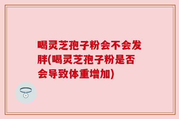 喝灵芝孢子粉会不会发胖(喝灵芝孢子粉是否会导致体重增加) 喝灵芝孢子粉会不会发胖(喝灵芝孢子粉是否会导致体重增加)