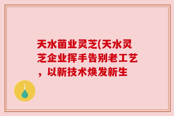 天水菌业灵芝(天水灵芝企业挥手告别老工艺，以新技术焕发新生