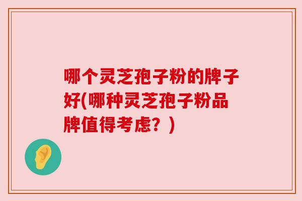 哪个灵芝孢子粉的牌子好(哪种灵芝孢子粉品牌值得考虑？)