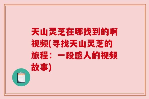 天山灵芝在哪找到的啊视频(寻找天山灵芝的旅程:一段感人的视频故事) 天山灵芝在哪找到的啊视频(寻找天山灵芝的旅程:一段感人的视频故事)