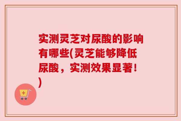 实测灵芝对尿酸的影响有哪些(灵芝能够降低尿酸,实测效果显著!) 实测灵芝对尿酸的影响有哪些(灵芝能够降低尿酸,实测效果显著!)