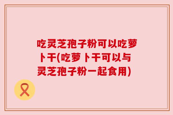 吃灵芝孢子粉可以吃萝卜干(吃萝卜干可以与灵芝孢子粉一起食用)