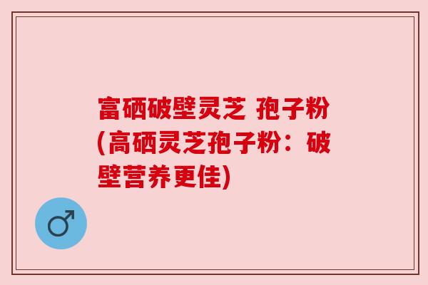 富硒破壁灵芝 孢子粉(高硒灵芝孢子粉:破壁营养更佳) 富硒破壁灵芝 孢子粉(高硒灵芝孢子粉:破壁营养更佳)