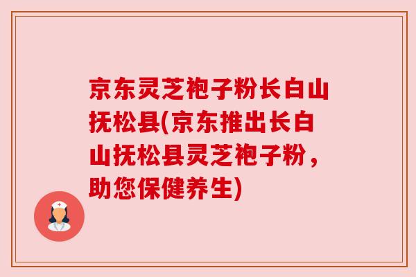 京东灵芝袍子粉长白山抚松县(京东推出长白山抚松县灵芝袍子粉,助您保健养生) 京东灵芝袍子粉长白山抚松县(京东推出长白山抚松县灵芝袍子粉,助您保健养生)