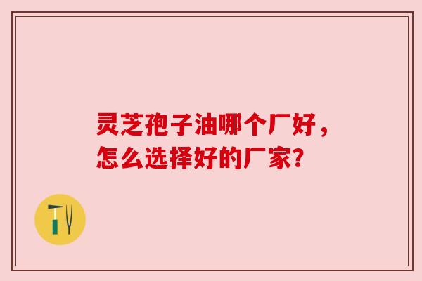 灵芝孢子油哪个厂好，怎么选择好的厂家？