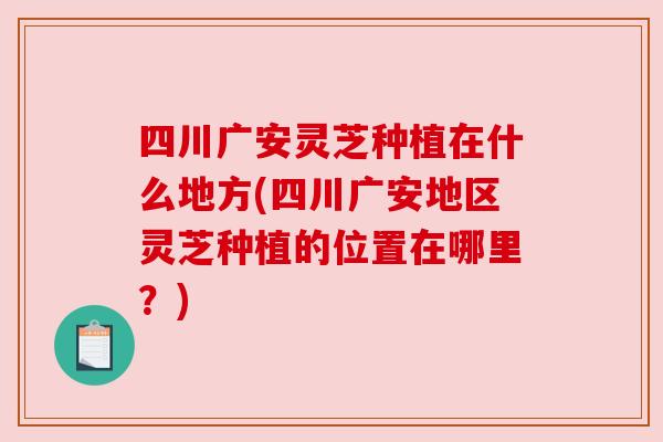 四川广安灵芝种植在什么地方(四川广安地区灵芝种植的位置在哪里?) 四川广安灵芝种植在什么地方(四川广安地区灵芝种植的位置在哪里?)