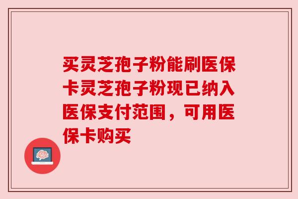 买灵芝孢子粉能刷医保卡灵芝孢子粉现已纳入医保支付范围，可用医保卡购买