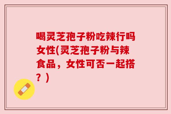 喝灵芝孢子粉吃辣行吗女性(灵芝孢子粉与辣食品，女性可否一起搭？)