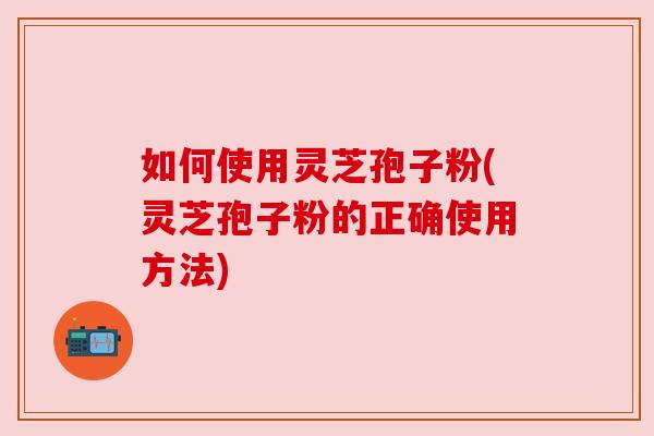 如何使用灵芝孢子粉(灵芝孢子粉的正确使用方法) 如何使用灵芝孢子粉(灵芝孢子粉的正确使用方法)