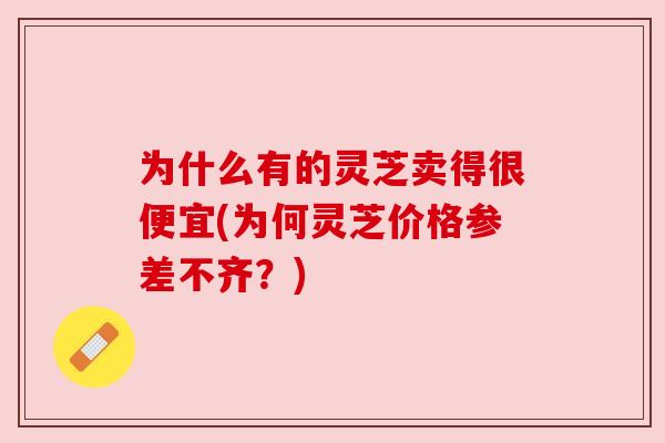 为什么有的灵芝卖得很便宜(为何灵芝价格参差不齐?) 为什么有的灵芝卖得很便宜(为何灵芝价格参差不齐?)