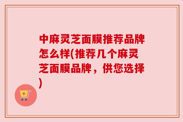 中麻灵芝面膜推荐品牌怎么样(推荐几个麻灵芝面膜品牌，供您选择)
