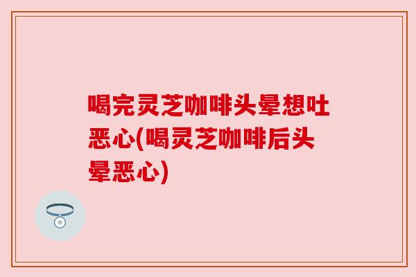 喝完灵芝咖啡头晕想吐恶心(喝灵芝咖啡后头晕恶心) 喝完灵芝咖啡头晕想吐恶心(喝灵芝咖啡后头晕恶心)