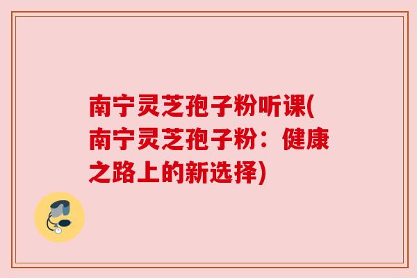 南宁灵芝孢子粉听课(南宁灵芝孢子粉：健康之路上的新选择)