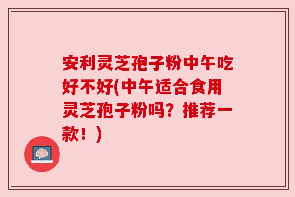安利灵芝孢子粉中午吃好不好(中午适合食用灵芝孢子粉吗？推荐一款！)