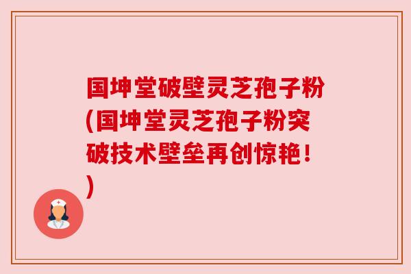 国坤堂破壁灵芝孢子粉(国坤堂灵芝孢子粉突破技术壁垒再创惊艳!) 国坤堂破壁灵芝孢子粉(国坤堂灵芝孢子粉突破技术壁垒再创惊艳!)