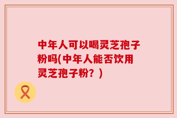 中年人可以喝灵芝孢子粉吗(中年人能否饮用灵芝孢子粉?) 中年人可以喝灵芝孢子粉吗(中年人能否饮用灵芝孢子粉?)