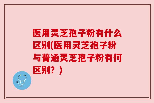医用灵芝孢子粉有什么区别(医用灵芝孢子粉与普通灵芝孢子粉有何区别？)