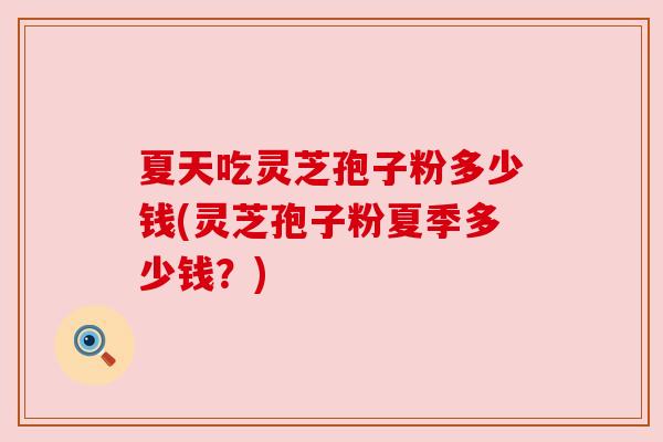 夏天吃灵芝孢子粉多少钱(灵芝孢子粉夏季多少钱?) 夏天吃灵芝孢子粉多少钱(灵芝孢子粉夏季多少钱?)