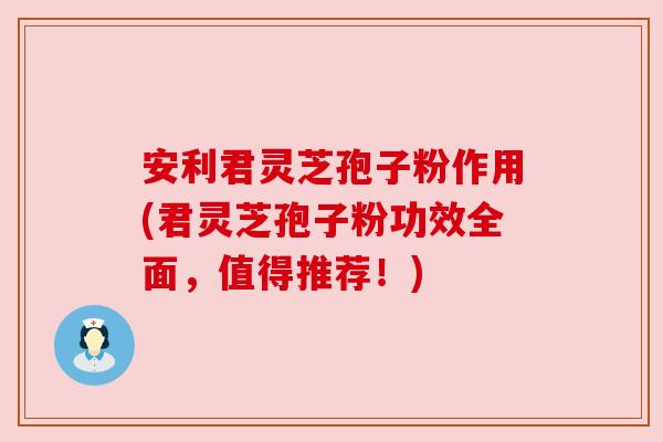 安利君灵芝孢子粉作用(君灵芝孢子粉功效全面,值得推荐!) 安利君灵芝孢子粉作用(君灵芝孢子粉功效全面,值得推荐!)