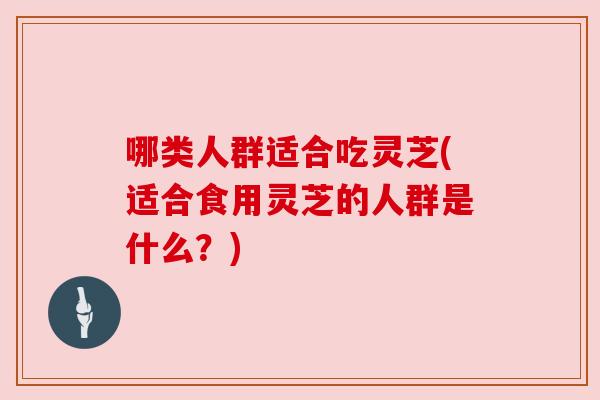 哪类人群适合吃灵芝(适合食用灵芝的人群是什么？)