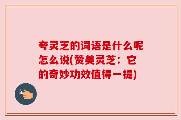 夸灵芝的词语是什么呢怎么说(赞美灵芝:它的奇妙功效值得一提) 夸灵芝的词语是什么呢怎么说(赞美灵芝:它的奇妙功效值得一提)