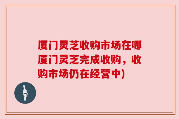 厦门灵芝收购市场在哪厦门灵芝完成收购,收购市场仍在经营中) 厦门灵芝收购市场在哪厦门灵芝完成收购,收购市场仍在经营中)