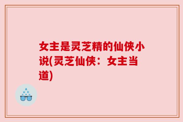 女主是灵芝精的仙侠小说(灵芝仙侠:女主当道) 女主是灵芝精的仙侠小说(灵芝仙侠:女主当道)