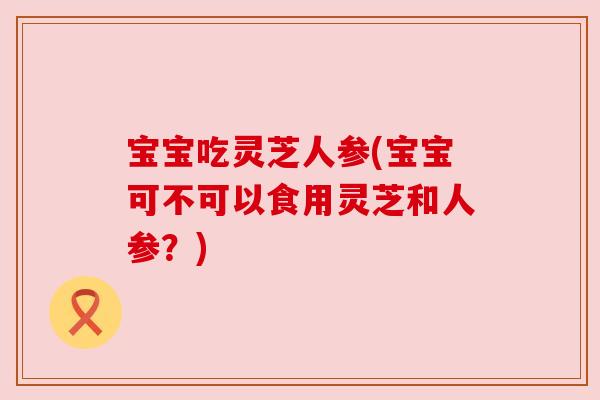 宝宝吃灵芝人参(宝宝可不可以食用灵芝和人参？)