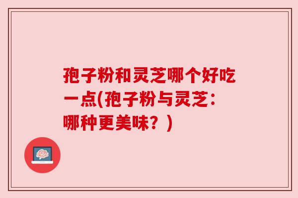 孢子粉和灵芝哪个好吃一点(孢子粉与灵芝：哪种更美味？)