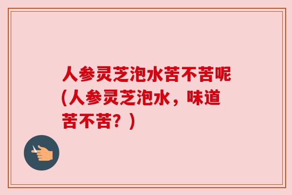人参灵芝泡水苦不苦呢(人参灵芝泡水,味道苦不苦?) 人参灵芝泡水苦不苦呢(人参灵芝泡水,味道苦不苦?)