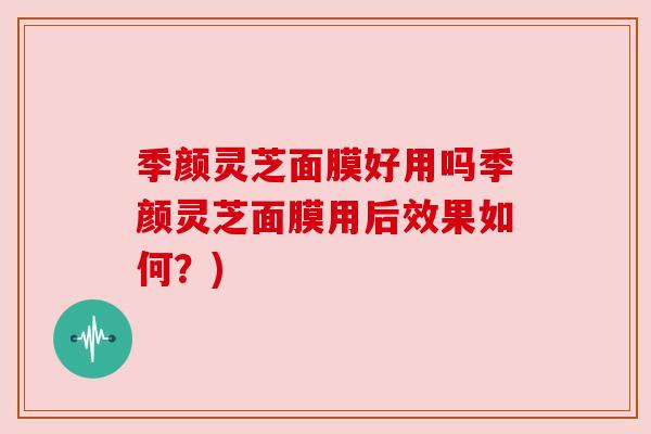 季颜灵芝面膜好用吗季颜灵芝面膜用后效果如何?) 季颜灵芝面膜好用吗季颜灵芝面膜用后效果如何?)