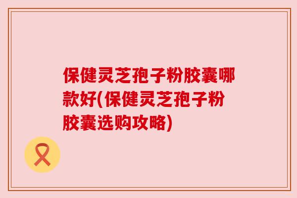保健灵芝孢子粉胶囊哪款好(保健灵芝孢子粉胶囊选购攻略)