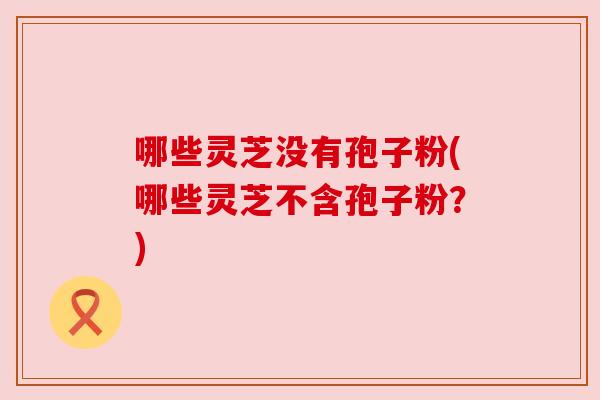 哪些灵芝没有孢子粉(哪些灵芝不含孢子粉？)