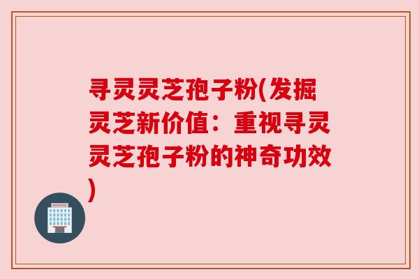 寻灵灵芝孢子粉(发掘灵芝新价值：重视寻灵灵芝孢子粉的神奇功效)