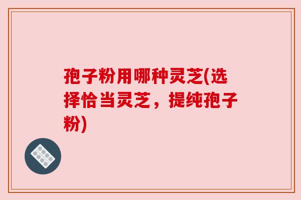 孢子粉用哪种灵芝(选择恰当灵芝,提纯孢子粉) 孢子粉用哪种灵芝(选择恰当灵芝,提纯孢子粉)
