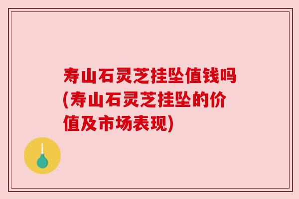 寿山石灵芝挂坠值钱吗(寿山石灵芝挂坠的价值及市场表现) 寿山石灵芝挂坠值钱吗(寿山石灵芝挂坠的价值及市场表现)