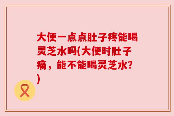 大便一点点肚子疼能喝灵芝水吗(大便时肚子痛,能不能喝灵芝水?) 大便一点点肚子疼能喝灵芝水吗(大便时肚子痛,能不能喝灵芝水?)