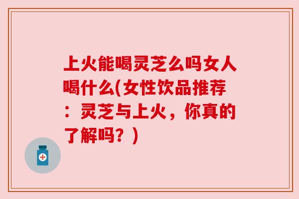 上火能喝灵芝么吗女人喝什么(女性饮品推荐:灵芝与上火,你真的了解吗?) 上火能喝灵芝么吗女人喝什么(女性饮品推荐:灵芝与上火,你真的了解吗?)