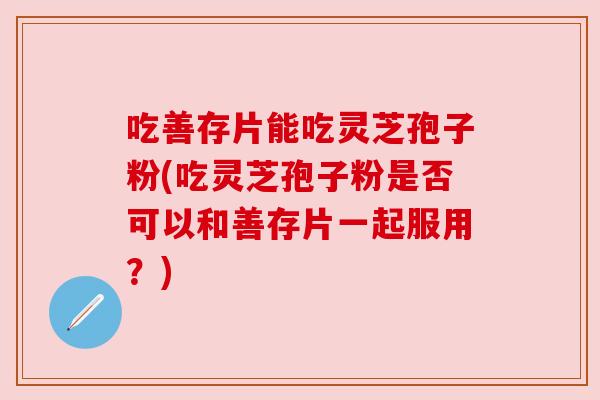 吃善存片能吃灵芝孢子粉(吃灵芝孢子粉是否可以和善存片一起服用？)
