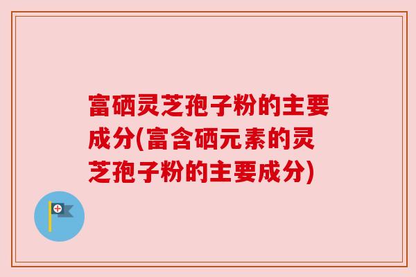 富硒灵芝孢子粉的主要成分(富含硒元素的灵芝孢子粉的主要成分) 富硒灵芝孢子粉的主要成分(富含硒元素的灵芝孢子粉的主要成分)