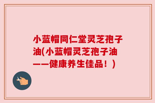 小蓝帽同仁堂灵芝孢子油(小蓝帽灵芝孢子油——健康养生佳品!) 小蓝帽同仁堂灵芝孢子油(小蓝帽灵芝孢子油——健康养生佳品!)