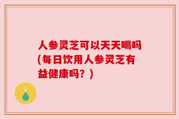 人参灵芝可以天天喝吗(每日饮用人参灵芝有益健康吗?) 人参灵芝可以天天喝吗(每日饮用人参灵芝有益健康吗?)