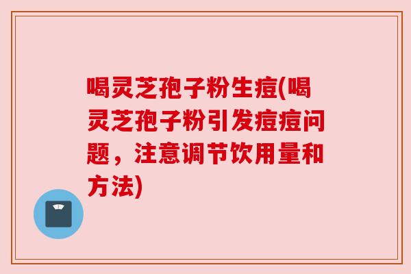 喝灵芝孢子粉生痘(喝灵芝孢子粉引发痘痘问题,注意调节饮用量和方法) 喝灵芝孢子粉生痘(喝灵芝孢子粉引发痘痘问题,注意调节饮用量和方法)