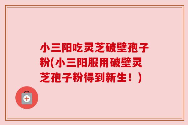 小三阳吃灵芝破壁孢子粉(小三阳服用破壁灵芝孢子粉得到新生！)