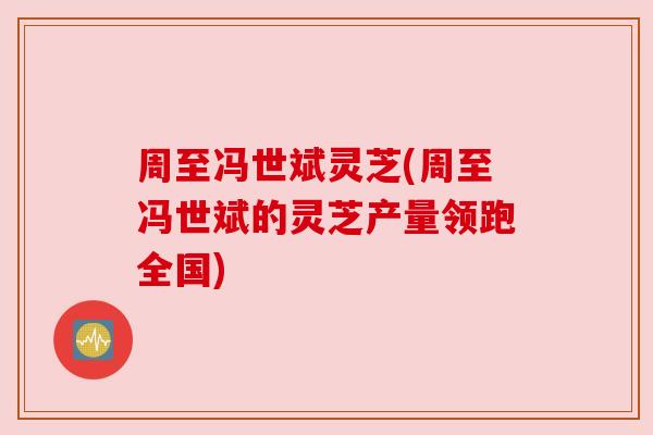 周至冯世斌灵芝(周至冯世斌的灵芝产量领跑全国) 周至冯世斌灵芝(周至冯世斌的灵芝产量领跑全国)
