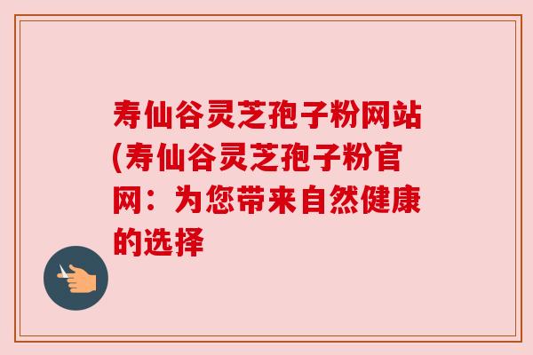 寿仙谷灵芝孢子粉网站(寿仙谷灵芝孢子粉官网：为您带来自然健康的选择