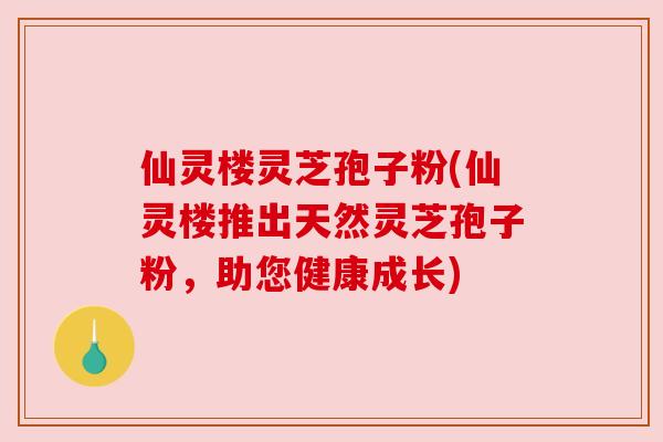 仙灵楼灵芝孢子粉(仙灵楼推出天然灵芝孢子粉,助您健康成长) 仙灵楼灵芝孢子粉(仙灵楼推出天然灵芝孢子粉,助您健康成长)